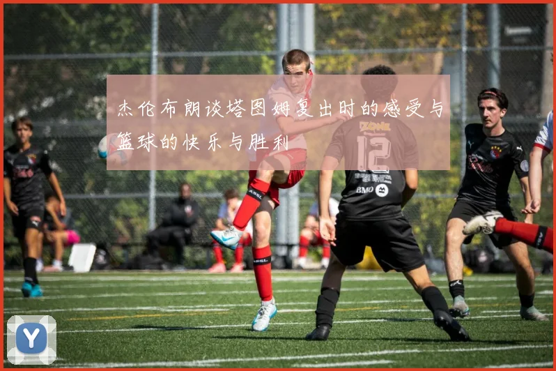 杰伦布朗谈塔图姆复出时的感受与篮球的快乐与胜利