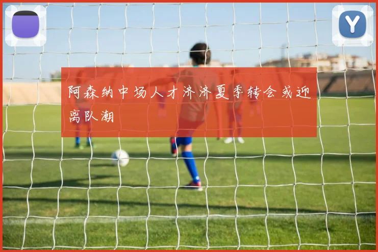 阿森纳中场人才济济夏季转会或迎离队潮