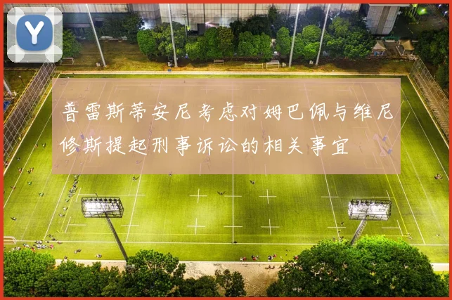 普雷斯蒂安尼考虑对姆巴佩与维尼修斯提起刑事诉讼的相关事宜