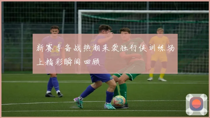 新赛季备战热潮来袭独行侠训练场上精彩瞬间回顾