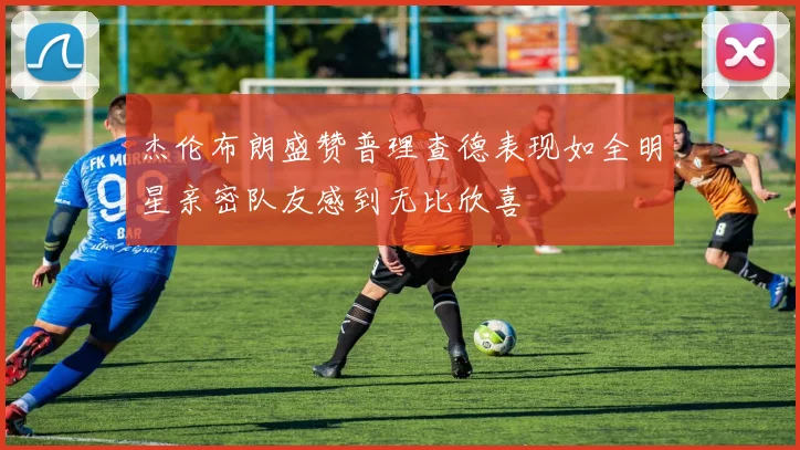 杰伦布朗盛赞普理查德表现如全明星亲密队友感到无比欣喜