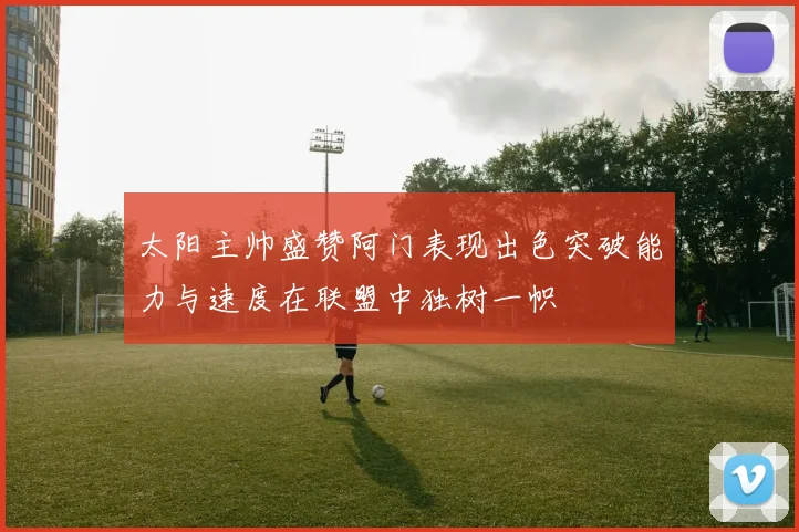 太阳主帅盛赞阿门表现出色突破能力与速度在联盟中独树一帜