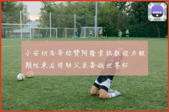 小安切洛蒂称赞阿隆索执教能力假期结束后将助父亲备战世界杯