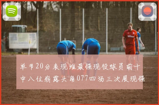 单节20分表现谁最强现役球员前十中八位崭露头角077四场三次展现强大气势