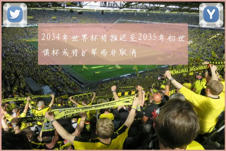 2034年世界杯将推迟至2035年初世俱杯或将扩军而非取消