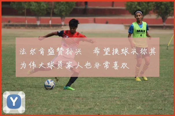 法尔肯盛赞孙兴慜希望换球衣称其为伟大球员家人也非常喜欢