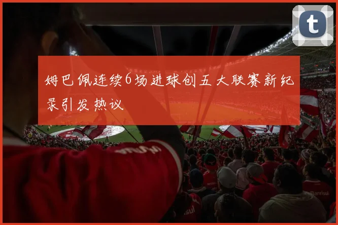 姆巴佩连续6场进球创五大联赛新纪录引发热议