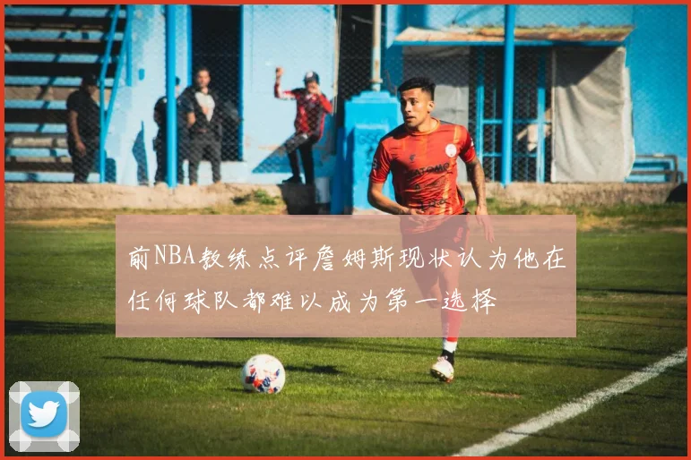 前NBA教练点评詹姆斯现状认为他在任何球队都难以成为第一选择