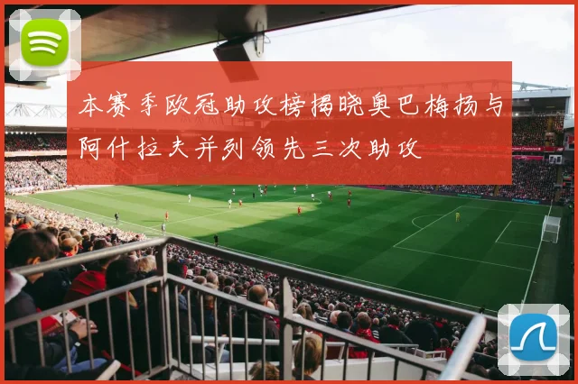 本赛季欧冠助攻榜揭晓奥巴梅扬与阿什拉夫并列领先三次助攻