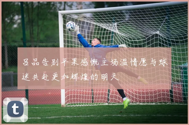 吕品告别平果感慨主场温情愿与球迷共赴更加辉煌的明天