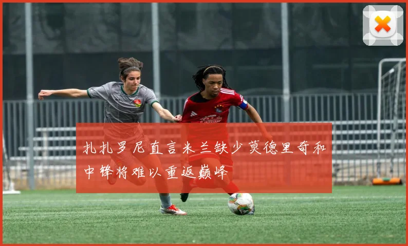 扎扎罗尼直言米兰缺少莫德里奇和中锋将难以重返巅峰