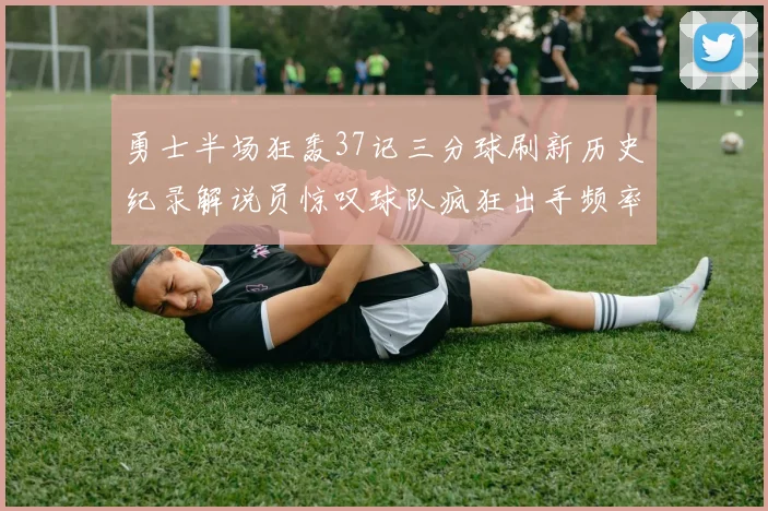 勇士半场狂轰37记三分球刷新历史纪录解说员惊叹球队疯狂出手频率
