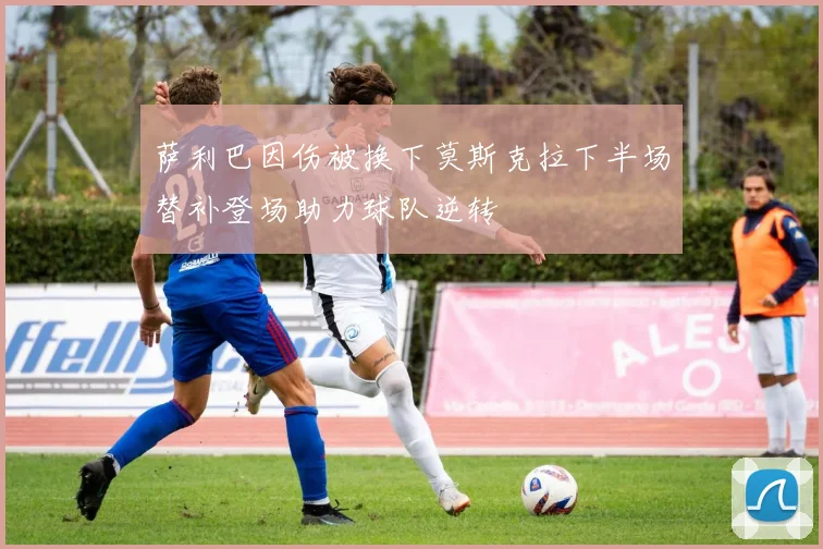 萨利巴因伤被换下莫斯克拉下半场替补登场助力球队逆转