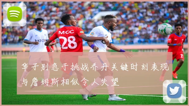 华子别急于挑战乔丹关键时刻表现与詹姆斯相似令人失望
