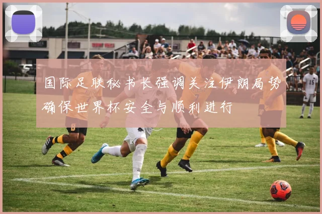 国际足联秘书长强调关注伊朗局势确保世界杯安全与顺利进行