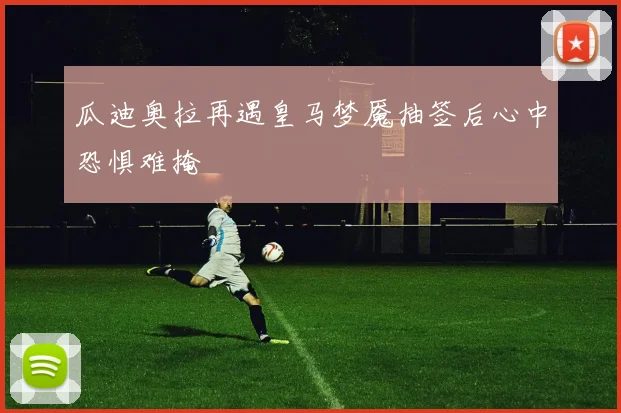 瓜迪奥拉再遇皇马梦魇抽签后心中恐惧难掩