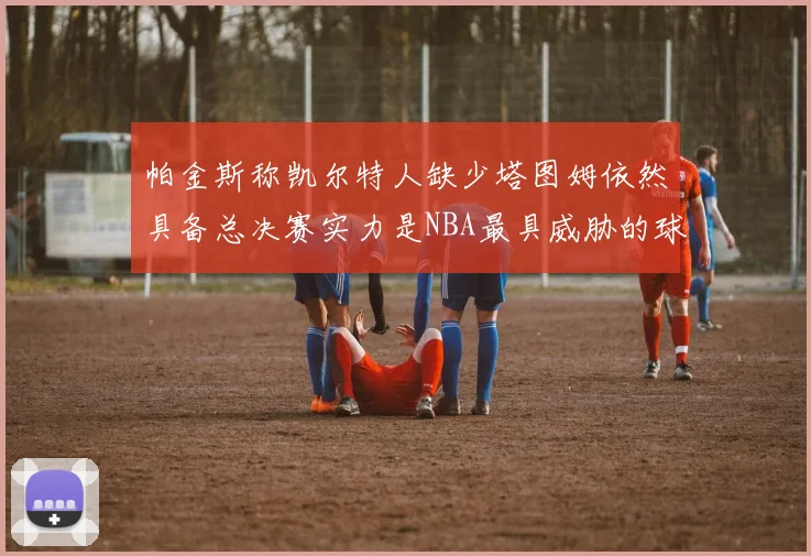 帕金斯称凯尔特人缺少塔图姆依然具备总决赛实力是NBA最具威胁的球队