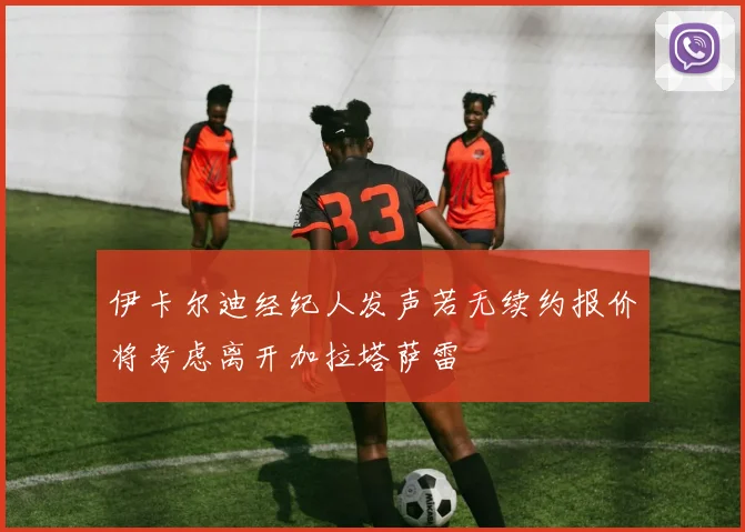 伊卡尔迪经纪人发声若无续约报价将考虑离开加拉塔萨雷