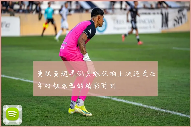 曼联英超再现头球双响上次还是去年对切尔西的精彩时刻